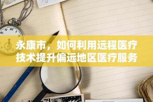 永康市，如何利用远程医疗技术提升偏远地区医疗服务质量？