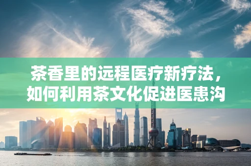 茶香里的远程医疗新疗法，如何利用茶文化促进医患沟通？