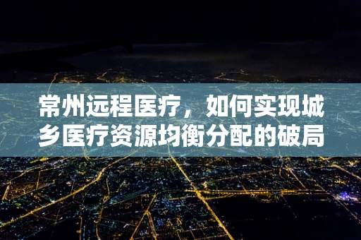 常州远程医疗，如何实现城乡医疗资源均衡分配的破局之策？
