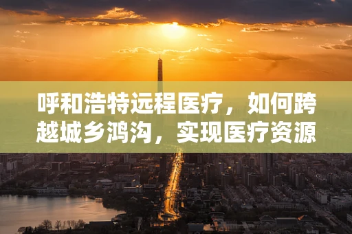 呼和浩特远程医疗，如何跨越城乡鸿沟，实现医疗资源均衡？