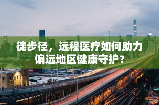 徒步径，远程医疗如何助力偏远地区健康守护？