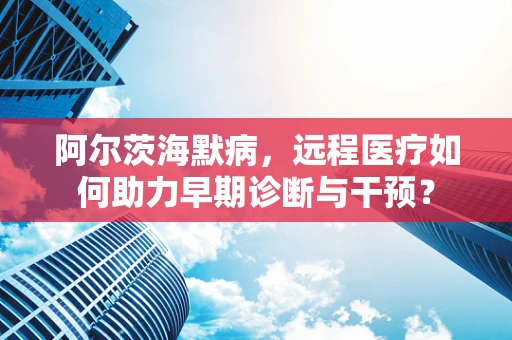阿尔茨海默病，远程医疗如何助力早期诊断与干预？
