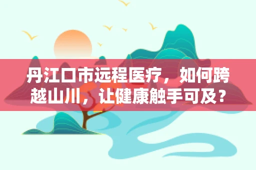 丹江口市远程医疗，如何跨越山川，让健康触手可及？