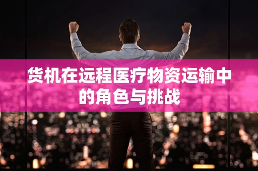 货机在远程医疗物资运输中的角色与挑战