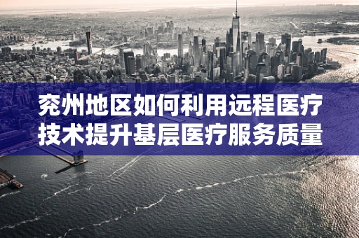 兖州地区如何利用远程医疗技术提升基层医疗服务质量？