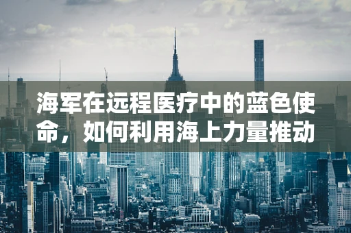 海军在远程医疗中的蓝色使命，如何利用海上力量推动医疗资源均衡？