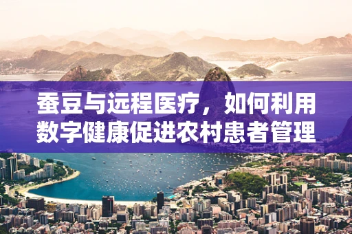 蚕豆与远程医疗，如何利用数字健康促进农村患者管理？