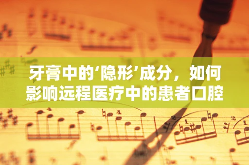 牙膏中的‘隐形’成分，如何影响远程医疗中的患者口腔健康管理？