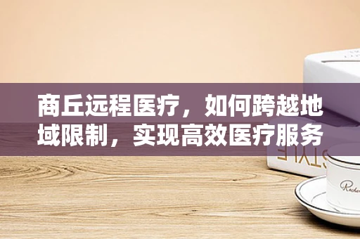 商丘远程医疗，如何跨越地域限制，实现高效医疗服务？