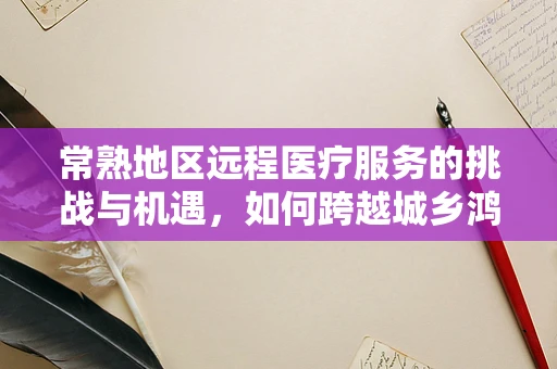 常熟地区远程医疗服务的挑战与机遇，如何跨越城乡鸿沟？
