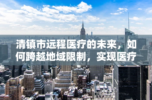 清镇市远程医疗的未来，如何跨越地域限制，实现医疗资源均衡？