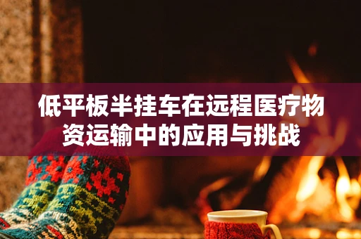 低平板半挂车在远程医疗物资运输中的应用与挑战