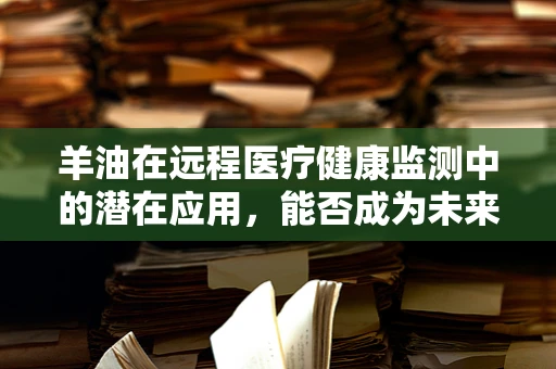 羊油在远程医疗健康监测中的潜在应用，能否成为未来健康管理的‘隐形守护者’？