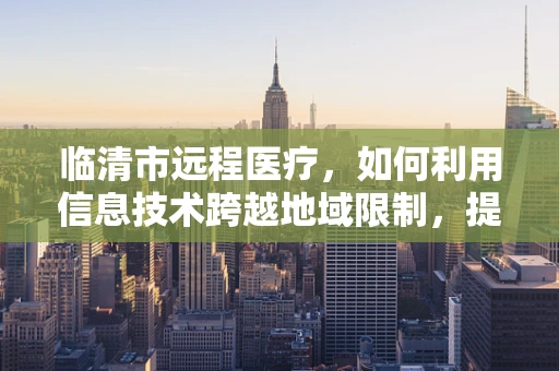 临清市远程医疗，如何利用信息技术跨越地域限制，提升基层医疗服务质量？