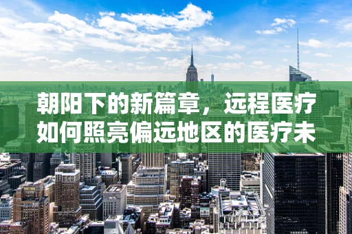 朝阳下的新篇章，远程医疗如何照亮偏远地区的医疗未来？