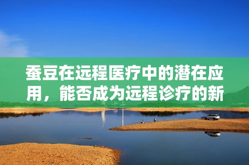 蚕豆在远程医疗中的潜在应用，能否成为远程诊疗的新‘利器’？