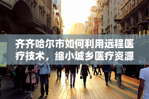 齐齐哈尔市如何利用远程医疗技术，缩小城乡医疗资源差距？