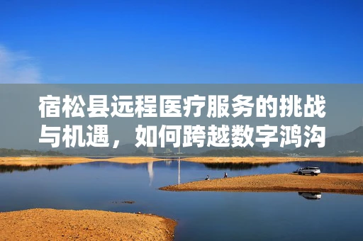 宿松县远程医疗服务的挑战与机遇，如何跨越数字鸿沟？