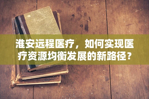 淮安远程医疗，如何实现医疗资源均衡发展的新路径？