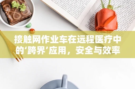 接触网作业车在远程医疗中的‘跨界’应用，安全与效率的双重挑战？