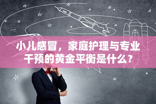 小儿感冒，家庭护理与专业干预的黄金平衡是什么？