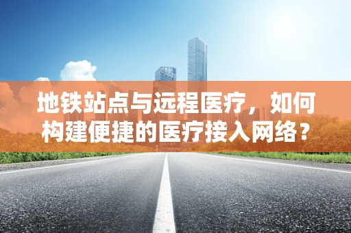 地铁站点与远程医疗，如何构建便捷的医疗接入网络？