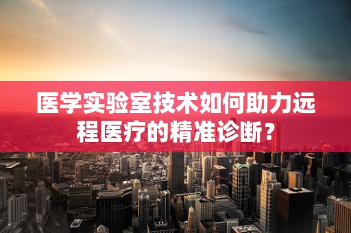 医学实验室技术如何助力远程医疗的精准诊断？