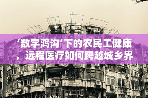 ‘数字鸿沟’下的农民工健康，远程医疗如何跨越城乡界限？