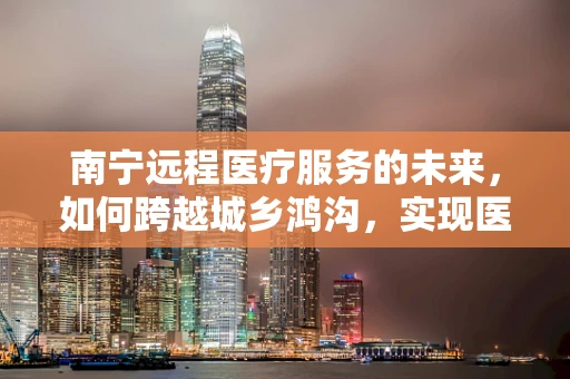 南宁远程医疗服务的未来，如何跨越城乡鸿沟，实现医疗资源均衡？