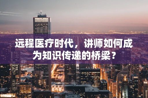 远程医疗时代，讲师如何成为知识传递的桥梁？