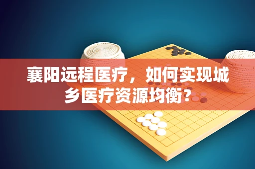 襄阳远程医疗，如何实现城乡医疗资源均衡？