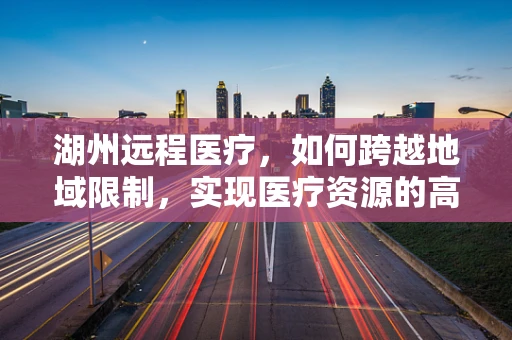湖州远程医疗，如何跨越地域限制，实现医疗资源的高效配置？