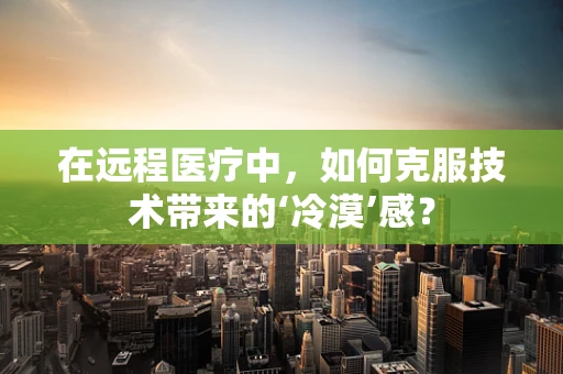 在远程医疗中，如何克服技术带来的‘冷漠’感？