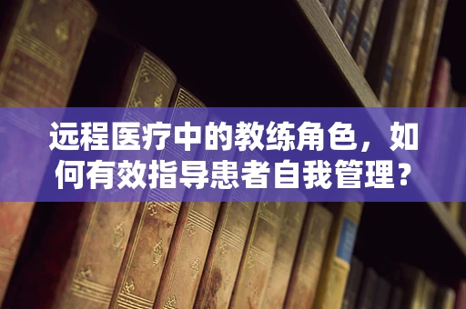 远程医疗中的教练角色，如何有效指导患者自我管理？