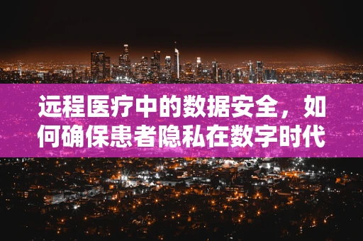 远程医疗中的数据安全，如何确保患者隐私在数字时代得到保护？