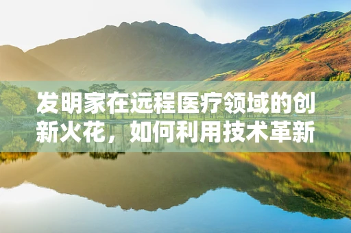 发明家在远程医疗领域的创新火花，如何利用技术革新提升医疗服务？