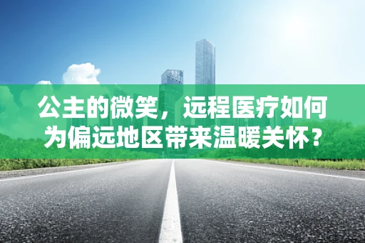 公主的微笑，远程医疗如何为偏远地区带来温暖关怀？