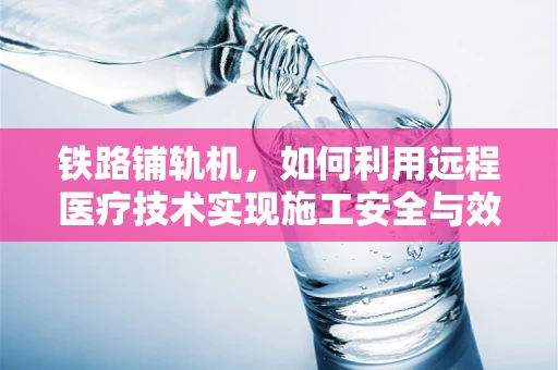 铁路铺轨机，如何利用远程医疗技术实现施工安全与效率的双重提升？