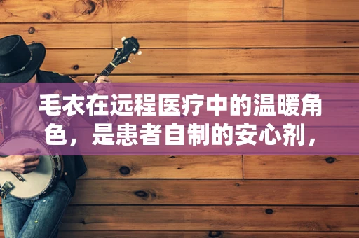 毛衣在远程医疗中的温暖角色，是患者自制的安心剂，还是技术融合的创意点？