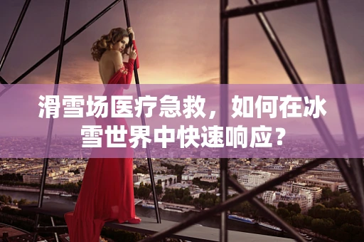 滑雪场医疗急救，如何在冰雪世界中快速响应？
