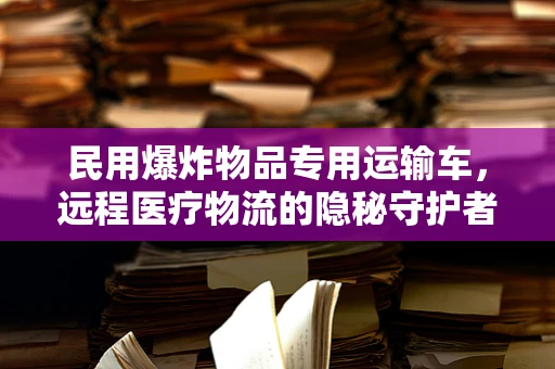 民用爆炸物品专用运输车，远程医疗物流的隐秘守护者？