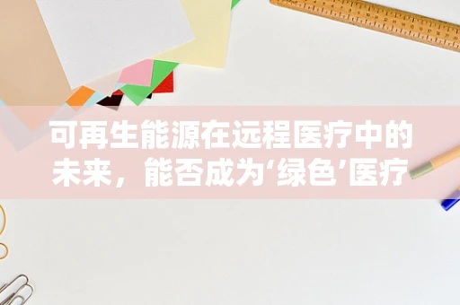 可再生能源在远程医疗中的未来，能否成为‘绿色’医疗的驱动力？