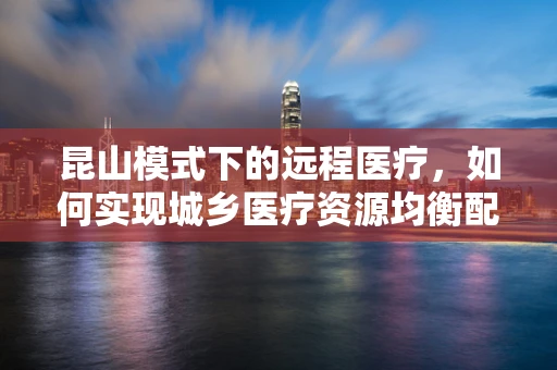 昆山模式下的远程医疗，如何实现城乡医疗资源均衡配置？