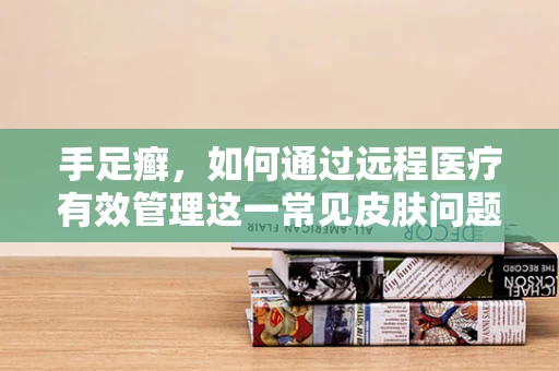手足癣，如何通过远程医疗有效管理这一常见皮肤问题？