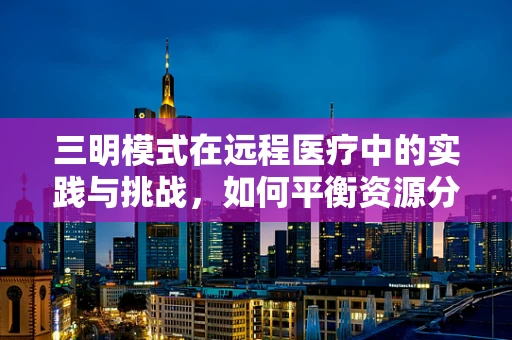 三明模式在远程医疗中的实践与挑战，如何平衡资源分配与服务质量？