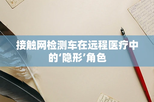 接触网检测车在远程医疗中的‘隐形’角色