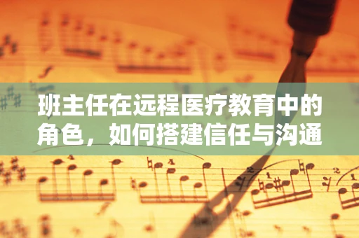 班主任在远程医疗教育中的角色，如何搭建信任与沟通的桥梁？