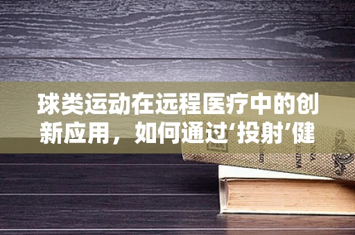 球类运动在远程医疗中的创新应用，如何通过‘投射’健康？