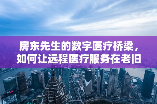 房东先生的数字医疗桥梁，如何让远程医疗服务在老旧社区中无缝对接？
