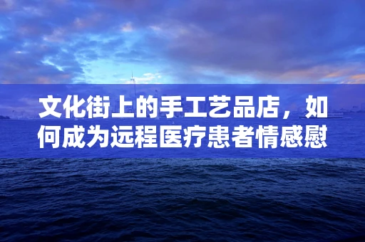 文化街上的手工艺品店，如何成为远程医疗患者情感慰藉的新阵地？
